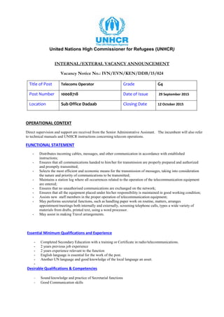 United Nations High Commissioner for Refugees (UNHCR)
INTERNAL/EXTERAL VACANCY ANNOUNCEMENT
Vacancy Notice No.: IVN/EVN/KEN/DDB/15/024
Title of Post Telecoms Operator Grade G4
Post Number 10008718 Date of Issue 29 September 2015
Location Sub Office Dadaab Closing Date 12 October 2015
OPERATIONAL CONTEXT
Direct supervision and support are received from the Senior Administrative Assistant. The incumbent will also refer
to technical manuals and UNHCR instructions concerning telecom operations.
FUNCTIONAL STATEMENT
- Distributes incoming cables, messages, and other communication in accordance with established
instructions;
- Ensures that all communications handed to him/her for transmission are properly prepared and authorized
and promptly transmitted;
- Selects the most efficient and economic means for the transmission of messages, taking into consideration
the nature and priority of communications to be transmitted;
- Maintains a station log where all occurrences related to the operation of the telecommunication equipment
are entered;
- Ensures that no unauthorised communications are exchanged on the network;
- Ensures that all the equipment placed under his/her responsibility is maintained in good working condition;
- Assists new staff members in the proper operation of telecommunication equipment;
- May performs secretarial functions, such as handling paper work on routine, matters, arranges
appointment/meetings both internally and externally, screening telephone calls, types a wide variety of
materials from drafts, printed text, using a word processor.
- May assist in making Travel arrangements.
Essential Minimum Qualifications and Experience
- Completed Secondary Education with a training or Certificate in radio/telecommunications.
- 2 years previous job experience
- 2 years experience relevant to the function
- English language is essential for the work of the post.
- Another UN language and good knowledge of the local language an asset.
-
Desirable Qualifications & Competencies
- Sound knowledge and practice of Secretarial functions
- Good Communication skills
 