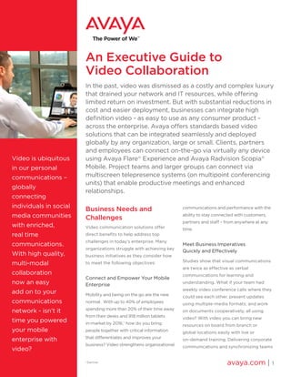 An Executive Guide to
Video Collaboration
In the past, video was dismissed as a costly and complex luxury
that drained your network and IT resources, while offering
limited return on investment. But with substantial reductions in
cost and easier deployment, businesses can integrate high
definition video - as easy to use as any consumer product -
across the enterprise. Avaya offers standards based video
solutions that can be integrated seamlessly and deployed
globally by any organization, large or small. Clients, partners
and employees can connect on-the-go via virtually any device
using Avaya Flare®
Experience and Avaya Radvision Scopia®
Mobile. Project teams and larger groups can connect via
multiscreen telepresence systems (on multipoint conferencing
units) that enable productive meetings and enhanced
relationships.
Business Needs and
Challenges
Video communication solutions offer
direct benefits to help address top
challenges in today’s enterprise. Many
organizations struggle with achieving key
business initiatives as they consider how
to meet the following objectives:
Connect and Empower Your Mobile
Enterprise
Mobility and being on the go are the new
normal. With up to 40% of employees
spending more than 20% of their time away
from their desks and 918 million tablets
in-market by 2016,1
how do you bring
people together with critical information
that differentiates and improves your
business? Video strengthens organizational
communications and performance with the
ability to stay connected with customers,
partners and staff – from anywhere at any
time.
Meet Business Imperatives
Quickly and Effectively
Studies show that visual communications
are twice as effective as verbal
communications for learning and
understanding. What if your team had
weekly video conference calls where they
could see each other, present updates
using multiple-media formats, and work
on documents cooperatively, all using
video? With video you can bring new
resources on board from branch or
global locations easily with live or
on-demand training. Delivering corporate
communications and synchronizing teams
avaya.com | 1
Video is ubiquitous
in our personal
communications –
globally
connecting
individuals in social
media communities
with enriched,
real time
communications.
With high quality,
multi-modal
collaboration
now an easy
add on to your
communications
network - isn’t it
time you powered
your mobile
enterprise with
video?
1
Gartner
 