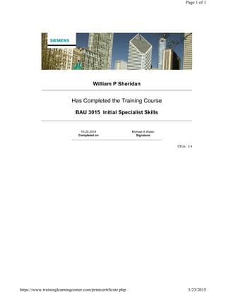 William P Sheridan
Has Completed the Training Course
BAU 3015 Initial Specialist Skills
10-24-2014
Completed on
Michael A Walsh
Signature
CEUs : 3.4
Page 1 of 1
3/23/2015https://www.traininglearningcenter.com/printcertificate.php
 