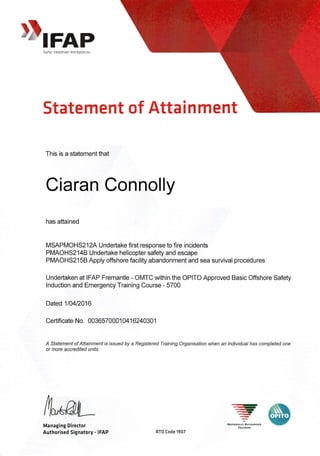 DIFAP
Safer HQalthier Workplaces
Statement of Atta i n ment
This is a statement that
Ci aran Connolly
has attained
MSAPMOHS2l2A Undeftake first response to fire incidents
PMAOHS2I48 Undertake helicopter safety and escape
PMAOHS2158 Apply offshore facility abandonment and sea survival procedures
Undertaken at IFAP Fremantle - OMTC within the OPITO Approved Basic Offshore Safety
lnduction and Emergency Training Course - 5700
Dated 110412016
Certificate No. 0036570001 0416240301
A Statement of Aftainment rs r.ssued by a Registered Training Organisation when an individual has completed one
or more accredited units
{vwManaging Director
Authorised Signatory - IFAP
-'
,-rl-'
--r'-NatIof,afLY R:cocxtstD
flaIxtNG
RTO Code 1907
 