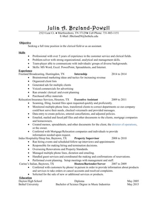 Julia A. Breland-Powell
2523 Lear Ct. ● Murfreesboro, TN 37129● Cell Phone: 731-803-1151
E-Mail: JBreland58@bethelu.edu
Objective
Seeking a full time position in the clerical field or as an assistant.
Skills
• Professional with over 5 years of experience in the customer service and clerical fields.
• Problem-solver with strong organizational, analytical and management skills.
• Team-player able to communicate with individuals/ groups of diverse backgrounds.
• Skills: MS Word, Excel. PowerPoint, Spreadsheets, and Internet.
Experience
Freeland Broadcasting, Huntingdon, TN Internship 2014 to 2014
• Brainstormed marketing ideas and tactics for increasing revenue
• Organized client lists
• Generated ads for multiple clients
• Voiced commercials for advertising
• Ran errands/ clerical/ and event planning
• Purchased office materials
Relocation Insurance Services, Houston, TX Executive Assistant 2009 to 2011
• Scanning, filing, located files upon requested quickly and proficiently.
• Monitored multiple phone lines, transferred clients to correct departments so our company
could best serve their needs, checked voicemails and provided messages.
• Data entry to create policies, entered cancellations, and adjusted policies.
• Emailed, mailed and faxed pdf files and other documents to the clients, mortgage companies
and homeowners.
• Created memos, spreadsheets, and other documents for the client, the director of operations,
or the owner.
• Conferred with Mortgage/Relocation companies and individuals to provide
information needed upon request.
Indus Hospitality/Sleep Inn, Baytown, TX Property Supervisor 2008 to 2010
• Ran hiring events and scheduled follow-up interviews and appointments
• Responsible for making hiring and termination decisions.
• Overseeing Renovations and Property Standards.
• Managed multiple phone lines, dictation and emailing.
• Handled guest services and coordinated the making and confirmations of reservations.
• Performed event planning. Setup meetings with management and staff.
Carino’s Italian, Baytown, TX Hostess/Bartender/Server 2007 to 2009
• Conferred with customers by phone/ in person in order to provide information about products
and services to take orders or cancel accounts and resolved complaints.
• Solicited for the sale of new or additional services or products.
Education
Dayton High School Diploma May 2005
Bethel University Bachelor of Science Degree in Music Industries May 2015
 