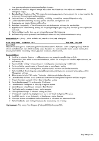 time span depending on the sales record and performance.
 Validated and exercised the paths through the code for the different test case inputs and determined the
appropriate outputs.
 Tested different functions of the POS system like scanning, payments, returns, reports etc. to make sure that the
system met the requirements and expectations.
 Addressed issues of performance, scalability, reliability, extensibility, manageability and security.
 Conducted end-to-end testing including system, functional, and regression tests
 Documented and tracked defects until resolved
 Tested the compatibility of the different system and devices to the software that was installed.
 Supervised new contractors by training and assigning a test plan, providing daily and weekly status updates to
team lead.
 Performed data transfer from one server to another using SQL Enterprise
 Validated daily reports generated from POS applications and analyzed them to ensure accuracy
Environment: HP Quality Center, Windows XP, MS office suite, SQL Enterprise
Wells Fargo Bank, Des Moines, Iowa Sep 2008 – Dec 2009
QA Analyst
The software package was used to manage the loans administered to the bank’s client. Using this package the bank
officers and administers were able to instantly access the details of a loan such as the name, account number, loan
amount, interest rate, outstanding balance, payment history etc. of each client.
Responsibilities:
 Involved in gathering Business Level Requirements and reviewed manual testing methods
 Prepared Test plans which includes an introduction, various test strategies, test schedules, QA teams role, test
deliverables, etc.
 Responsible for writing Test cases to cover overall quality assurance using Test Director
 Performed initial manual testing of the application as part of sanity testing
 Performed various tests such as positive, negative to check business functionality manually
 Performed Black Box testing and conducted Functionality and Regression testing on various phases of the
Management software
 The tests also included GUI testing: Testing for validation and display of screens
 Created dummy accounts on our system and verified the account generation process and date integrity
 Prepared complex queries to retrieve data for database testing
 Created and enhanced TSL scripts using Win Runner
 Created various checkpoints in the script using Win Runner
 Created reports using Mercury Interactive Test Director
 Application and network performance testing analysis
 Developed Shell Scripts to automate loading processes
 Writing shell scripts to run batch processes and to run Oracle backgroundProcesses
 Used SQL queries to test the integrity of data by querying the database
 Interacted with the development team to assure that all the defects are addressed in time
 Participated in the team meetings to discuss the issues arising out of testing
Environment - Win runner, Test Director, Windows 2000 Professional, SQL
Page 4 Pages of 4
 