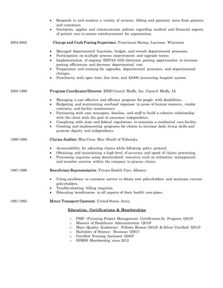  Responds to and resolves a variety of account, billing and payment issue from patients
and customers.
 Interprets, applies and communicates policies regarding medical and financial aspects
of patient care to assure reimbursement for organization.
2004-2002 Charge and Cash Posting Supervisor, Franciscan Skemp, Lacrosse, Wisconsin
 Managed departmental functions, budget, and overall departmental processes.
 Participation on multiple process improvement and upgrade teams.
 Implementation of ongoing (HIPAA 835) electronic posting opportunities to increase
posting efficiencies and decrease departmental cost.
 Preparation and training for upgrades, departmental processes, and organizational
changes.
 Familiarity with open item, line item, and AS400 accounting hospital system.
2002-1999 Program Coordinator/Director, REM Council Bluffs, Inc. Council Bluffs, IA
 Managing a cost effective and efficient program for people with disabilities.
 Budgeting and maintaining overhead expenses in areas of human resource, vendor
contracts, and facility maintenance.
 Partnering with case managers, families, and staff to build a cohesive relationship
with the client with the goal of consumer independence.
 Complying with state and federal regulations to maintain a residential care facility.
 Creating and implementing programs for clients to increase daily living skills and
promote dignity and independence.
1999-1998 Claims Auditor, Blue Cross Blue Shield of Nebraska
 Accountability for adjusting claims while following policy protocol.
 Obtaining and maintaining a high-level of accuracy and speed of claims processing.
 Processing inquiries using decentralized resources such as utilization management
and member services within the company to process claims
1997-1996 Beneficiary Representative, Tricare Health Care Alliance
 Using excellence in customer service to obtain new policyholders and maintain current
policyholders.
 Trouble-shooting billing inquiries.
 Educating beneficiaries in all aspects of their health care plans
1991-1993 Motor Transport Operator, United States Army
Education, Certifications & Memberships
o PMP –Pursuing Project Management Certification-In Progress (2015)
o Masters of Healthcare Administration (2010)
o Mayo Quality Academies: Fellows Bronze (2012) & Silver Certified (2013)
o Bachelors of Science: Business (2001)
o Certified Nursing Assistant (2003)
o HIMSS Membership since 2012
 