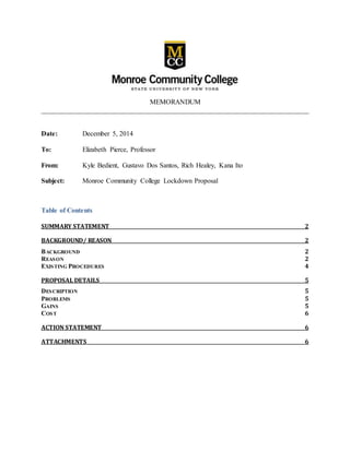 MEMORANDUM
______________________________________________________________________________
Date: December 5, 2014
To: Elizabeth Pierce, Professor
From: Kyle Bedient, Gustavo Dos Santos, Rich Healey, Kana Ito
Subject: Monroe Community College Lockdown Proposal
Table of Contents
SUMMARY STATEMENT 2
BACKGROUND/ REASON 2
BACKGROUND 2
REASON 2
EXISTING PROCEDURES 4
PROPOSAL DETAILS 5
DESCRIPTION 5
PROBLEMS 5
GAINS 5
COST 6
ACTION STATEMENT 6
ATTACHMENTS 6
 