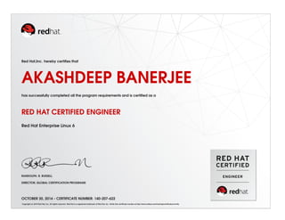 Red Hat,Inc. hereby certiﬁes that
AKASHDEEP BANERJEE
has successfully completed all the program requirements and is certiﬁed as a
RED HAT CERTIFIED ENGINEER
Red Hat Enterprise Linux 6
RANDOLPH. R. RUSSELL
DIRECTOR, GLOBAL CERTIFICATION PROGRAMS
OCTOBER 30, 2014 - CERTIFICATE NUMBER: 140-207-622
Copyright (c) 2010 Red Hat, Inc. All rights reserved. Red Hat is a registered trademark of Red Hat, Inc. Verify this certiﬁcate number at http://www.redhat.com/training/certiﬁcation/verify
 