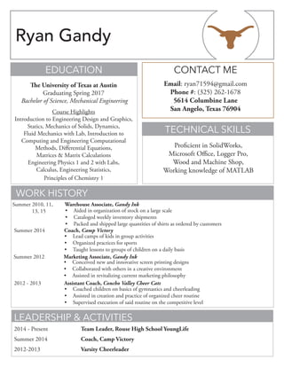 TECHNICAL SKILLS
EDUCATION
WORK HISTORY
LEADERSHIP & ACTIVITIES
CONTACT ME
Proficient in SolidWorks,
Microsoft Office, Logger Pro,
Wood and Machine Shop,
Working knowledge of MATLAB
The University of Texas at Austin
Graduating Spring 2017
Bachelor of Science, Mechanical Engineering
Course Highlights
Introduction to Engineering Design and Graphics,
Statics, Mechanics of Solids, Dynamics,
Fluid Mechanics with Lab, Introduction to
Computing and Engineering Computational
Methods, Differential Equations,
Matrices & Matrix Calculations
Engineering Physics 1 and 2 with Labs,
Calculus, Engineering Statistics,
Principles of Chemistry 1
Email: ryan71594@gmail.com
Phone #: (325) 262-1678
5614 Columbine Lane
San Angelo, Texas 76904
2014 - Present 		 Team Leader, Rouse High School YoungLife
Summer 2014			 Coach, Camp Victory
2012-2013 			 Varsity Cheerleader
Summer 2012		 Marketing Associate, Gandy Ink				
•	 Conceived new and innovative screen printing designs
•	 Collaborated with others in a creative environment
•	 Assisted in revitalizing current marketing philosophy	 		
Summer 2014		 Coach, Camp Victory				
•	 Lead camps of kids in group activities
•	 Organized practices for sports
•	 Taught lessons to groups of children on a daily basis	 		
2012 - 2013		 Assistant Coach, Concho Valley Cheer Cats				
•	 Coached children on basics of gymnastics and cheerleading
•	 Assisted in creation and practice of organized cheer routine
•	 Supervised execution of said routine on the competitive level	 		
Warehouse Associate, Gandy Ink	 			
•	 Aided in organization of stock on a large scale
•	 Cataloged weekly inventory shipments
•	 Packed and shipped large quantities of shirts as ordered by customers
Summer 2010, 11,
13, 15
Ryan Gandy
 
