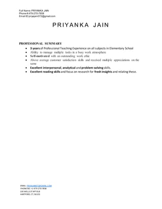 Full Name:PRIYANKA JAIN
Phone #:479-270-7858
Email ID:priyajain072@gmail.com
EMAIL: PRIYAJAIN072@GMAIL.COM
PHONENO. +1-479-270-7858
100 WELLS ST APT818
HARTFORD, CT, 06103
P R IY A N K A J A IN
PROFESSIONAL SUMMARY
 3 years of Professional Teaching Experience on all subjects in Elementary School
 Ability to manage multiple tasks in a busy work atmosphere
 Self-motivated with an outstanding work ethic
 Above average customer satisfaction skills and received multiple appreciations on the
same
 Excellent interpersonal, analytical and problem-solving skills.
 Excellent reading skills and focus on research for fresh insights and relating these.
 
