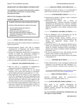 PENLACTM
8% CICLOPIROX SOLUTION AVENTIS PHARMACEUTICALS INC.
1 | P a g e
HIGHLIGHTS OF PRESCRIBING INFORMATION
These highlights do not include all the information needed to
use Penlac safely and effectively. See full prescribing
information for Penlac.
PENLAC 8% (Ciclopirox) SOLUTION
Initial US Approval: 1998
---------------INDICATIONS AND USAGE----------------
Penlac Nail Lacquer (8%) Topical Solution is indicated as
topical treatment for:
 Immunocompetent patients with mild to moderate
onychomycosis of fingernails and toenails without
lunula involvement due to T.rubrum.(1.2)
 Removal of unattached, infected nails, as frequently as
monthly by health care professional competent in
diagnosis and treatment of nail disorders.(1.1, 5.3)
 Application of the topical solution must be under the
supervision of medical professional.(1.2, 5.3)
 Not to be used with a nail polish, or nail remover.(1.1)
-----------DOSAGE AND ADMINISTRATION----------
 Must be used as a component of comprehensive
management program for Onychomycosis.(2.1)
 Frequent removal of infected nail by the patient
necessary every month and trimming of onycholytic
nail by health professional concurrently.(2.2, 1.1, 5.3)
 Daily application of the solution to every integral part
of the nail, including the nail bed, hyponychium and
under the surface of the nail bed where it is free of the
nail bed (onycholysis). Must be evenly applied on the
nail plate and up to 5 mm of surrounding skin.(2.3, 5.3)
 Up to 48 weeks of daily application of the solution, and
consecutive infected nail removal needed to achieve a
clear nail or almost clear nail (defined as 10% or less
residual nail involvement). (2.4, 5.3)
-------------DOSAGE FORMS AND STRENGTH--------
Depending on severity of disease, it is recommended to
used over the infected nail of toes and fingers (3, 5.2)
-----------------CONTRAINDICATIONS-------------------
 Hypersensitive patients to display a series of physical
reaction towards the drug. (4)
 Predicament for patients with a history of
immunosuppression : extensive, persistent, or unusual
distribution of dermatomycoses, extensive seborrheic
dermatitis, HIV seropositive, received organ transplant,
diabetic neuropathic, severe plantar (moccasin) tinea
pedis. (1)
-------------WARNINGS AND PRECAUTIONS----------
 Not for ophthalmic, oral or intravaginal use, but for
nails and immediate adjacent skin only. (5.1)
 Any irritation, burning, itching, swelling, ooze or
sensitivity must be followed by discontinuation of the
dosage, and appropriate therapy should be
instituted.(5.2, 1)
 The risk of removal of the unattached, infected nail, by
health care professional and trimming by the patient,
should be carefully considered before prescribing to
patients with a history of diabetes mellitus and diabetic
neuropathy. (5.2)
 Do not use medication of any other disorder and nail
polish or other cosmetics on the nail plate. (5.3)
 Avoid use near heat or open flame, because the product
is flammable.(5.3)
----------------ADVERSE REACTIONS---------------------
 Rash related adverse events: periungual erythema and
erythema of the proximal nail fold. (Incidence 1% -
5%) & Site reactions / burning of skin. (Incidence 1%)
(6)
To report suspected ADVERSE REACTIONS, contact (manufacturer) at (phone #
and web address) or FDA at 1-800-FDA-1088 or www.fda.gov/medwatch.
----------------DRUG INTERACTIONS---------------------
Systemic antifungal agents for onychomycosis:
Discontinue prior using this solution. (7.1)
-----------USE IN SPECIFIC POPULATIONS-----------
Dose needs to be carefully administered for
hypersensitive patients. Safety not established for
pediatric, geriatric, pregnant and lactating populations.
(4, 8.1, 8.2, 8.3, 8.4)
See 17 for PATEINT COUNSELING INFORMATION and
FDA approved patient labeling.
REVISED: 05/13
WARNING: POTENTIAL FOR ALLERGIC REACTIONS
See full prescribing information for complete boxed warning.
 Not to be used for patients with a history of
immunosuppression. (4, 1)
 Not for eyes, oral or intravaginal use. (5.1)
 Must be prescribed and advised by a health care
professional. Discontinue if redness, swelling, oozing, or
burning occurs. (1, 5.2, 5.3)
 