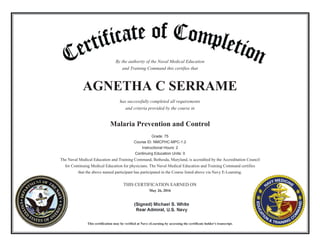 By the authority of the Naval Medical Education
and Training Command this certifies that
AGNETHA C SERRAME
has successfully completed all requirements
and criteria provided by the course in
Malaria Prevention and Control
Grade: 75
Course ID: NMCPHC-MPC-1.2
Instructional Hours: 2
Continuing Education Units: 0
The Naval Medical Education and Training Command, Bethesda, Maryland, is accredited by the Accreditation Council
for Continuing Medical Education for physicians. The Naval Medical Education and Training Command certifies
that the above named participant has participated in the Course listed above via Navy E-Learning.
THIS CERTIFICATION EARNED ON
May 26, 2016
This certification may be verified at Navy eLearning by accessing the certificate holder's transcript.
 