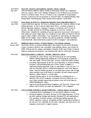 April 2004 to Forest Oil – Workover and Completion Specialist – Denver, Colorado
July 2005: I directed offshore platform (Eugene Island) & inland barge (White Lake) completions,
work-over projects. After 6 mo’s, Handled Drilling for La & TX High Pressure (Calcasieu
Parish, LA & Duval County, TX) on a 7/24 basis). I was responsible for all operational
decisions. I supervised well site consultants & selected Vendors & Completion/Drilling Rigs.
Designed Katy Field Deepening Project and presented to partner, Exxon-Mobil.
Jan 2000 to Nuevo Energy & Torch Co’s – Engineering Operations Team Leader-Bakersfield, CA
April 2004: I started with Torch (operator for Nuevo) as drilling engineer for California offshore & land
drilling operations. As Torch contract ended, joined Nuevo – eventually promoted to
Division Operations Engineer. I managed 5 engineers, a technician, and 9-10 well site
foremen. Provided direction for all drilling, completion, & work-over activities for
offshore/land. I handled the scheduling of rigs and supervision of personnel. I also ensured
total capital and expense budget plans were completed on time within cost limits for 300 well
projects within a budget of $33 million. I was responsible for staff training, the maintenance
budget for the company owned 9 offshore rigs,and any production shortfalls (including
steam flood fields - Bakersfield which accounted for 85% of company’s total production).
June 98 to Halliburton Energy Services – Sr Project Engineer – New Orleans, Louisiana
January 2000: Worked for Chevron as in-house drilling advisor desk engineer for the Genesis Deepwater
Project. I traveled to RUSSIA with a Feasibility Team (Drilling Advisor) and reviewed US
EXIM $250 mm loan for company participation (Samatlor Field). Spent 30 days in Jakarta
Indonesia designing well parameters and soliciting tender bids for a horizontal well project.
1994-1998: BHM ENGINEERING COMPANY - OWNER - HOUSTON, TEXAS
 Consultant for Aviara Energy Corp (Ed Ferguson for one year) providing
Offshore Drilling Engineering Planning for a 10 well program (3 platforms)
with water depths 150-225’(Jack-Ups). All wells reached TD without incident.
 Consulting Superintendent (8 mos) for Torch Operating Co. Prepared Drilling
Programs, Selected Drilling Rigs and 3rd Party Vendors in addition to
Supervising Drilling Operations in Ms, La, and offshore CA for one year. CA
wells were Extended Reach (+ 11000’lateral departure) wells in the Monterey
Chalk. I directed drilling operations for an inland water project with 15.5 ppg
sharp transition zones on the flank of a salt dome. All wells reached targeted
objectives without blowouts or serious injury.
 Technical Drilling Advisor for the World Bank for a $180mm loan to a
RUSSIAN OIL & GAS Production Association in Western Siberia for 1-1/2
years. Duties included engineering surveillance at the well site for Russian
Oilfield Rehabilitation efforts.
 Supervised and Designed Drilling, Completion, and Work-Over Projects in the
offshore Gulf of Mexico for major and independent O & G companies.
1991-1994: VICO & OTHER INDONESIA BASED COMPANIES – Advising Engineer & Consultant
 Assignments based in Balikpapan (2 yrs) and Jakarta, Indonesia (6 mos).
 Designed Completion Procedures for deep (17,750’) high temperature (370o F)
gas wells requiring 18.8 ppg mud densities. Designed TCP and underbalanced
CTU operations to initiate well flow. I also designed drilling programs for
VICO’s exploratory program. Periodically provided engineering surveillance at
the well site. I was responsible for the tender, evaluation, and award process for
equipment procurement to support program.
 