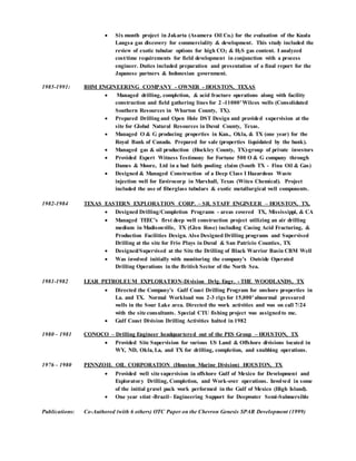 Six month project in Jakarta (Asamera Oil Co.) for the evaluation of the Kuala
Langsa gas discovery for commerciality & development. This study included the
review of exotic tubular options for high CO2 & H2S gas content. I analyzed
cost/time requirements for field development in conjunction with a process
engineer. Duties included preparation and presentation of a final report for the
Japanese partners & Indonesian government.
1985-1991: BHM ENGINEERING COMPANY - OWNER - HOUSTON, TEXAS
 Managed drilling, completion, & acid fracture operations along with facility
construction and field gathering lines for 2 -11000’Wilcox wells (Consolidated
Southern Resources in Wharton County, TX).
 Prepared Drilling and Open Hole DST Design and provided supervision at the
site for Global Natural Resources in Duval County, Texas.
 Managed O & G producing properties in Kan., Okla, & TX (one year) for the
Royal Bank of Canada. Prepared for sale (properties liquidated by the bank).
 Managed gas & oil production (Hockley County, TX)-group of private investors
 Provided Expert Witness Testimony for Fortune 500 O & G company through
Dames & Moore, Ltd in a bad faith pooling claim (South TX - Fina Oil & Gas)
 Designed & Managed Construction of a Deep Class I Hazardous Waste
injection well for Envirocorp in Marshall, Texas (Witco Chemical). Project
included the use of fiberglass tubulars & exotic metallurgical well components.
1982-1984 TEXAS EASTERN EXPLORATION CORP. – SR. STAFF ENGINEER – HOUSTON, TX.
 Designed Drilling/Completion Programs - areas covered TX, Mississippi, & CA
 Managed TEEC’s first deep well construction project utilizing an air drilling
medium in Madisonville, TX (Glen Rose) including Casing Acid Fracturing, &
Production Facilities Design. Also Designed Drilling programs and Supervised
Drilling at the site for Frio Plays in Duval & San Patricio Counties, TX
 Designed/Supervised at the Site the Drilling of Black Warrior Basin CBM Well
 Was involved initially with monitoring the company’s Outside Operated
Drilling Operations in the British Sector of the North Sea.
1981-1982 LEAR PETROLEUM EXPLORATION-Division Drlg. Engr. - THE WOODLANDS, TX
 Directed the Company’s Gulf Coast Drilling Program for onshore properties in
La. and TX. Normal Workload was 2-3 rigs for 15,000’abnormal pressured
wells in the Sour Lake area. Directed the work activities and was on call 7/24
with the site consultants. Special CTU fishing project was assignedto me.
 Gulf Coast Division Drilling Activities halted in 1982
1980 – 1981 CONOCO – Drilling Engineer headquartered out of the PES Group – HOUSTON, TX
 Provided Site Supervision for various US Land & Offshore divisions located in
WY, ND, Okla, La, and TX for drilling, completion, and snubbing operations.
1976 – 1980 PENNZOIL OIL CORPORATION (Houston Marine Division) HOUSTON, TX
 Provided well site supervision in offshore Gulf of Mexico for Development and
Exploratory Drilling, Completion, and Work-over operations. Involved in some
of the initial gravel pack work performed in the Gulf of Mexico (High Island).
 One year stint -Brazil– Engineering Support for Deepwater Semi-Submersible
Publications: Co-Authored (with 6 others) OTC Paper on the Chevron Genesis SPAR Development (1999)
 