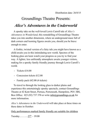 Distribution date: 26/8/15
Groundlings Theatre Presents:
Alice’s Adventures in the Underworld
A spooky take on the well-loved Lewis Carroll tale of Alice’s
Adventures in Wonderland, this remodelling of Groundlings Theatre
takes you into another dimension, where an underground maze full of
dark corners and looming figures awaits you, should you be brave
enough to enter.
A Gothic, twisted version of a fairy tale you might have known as a
child awaits you in this intimidating new world. Spectres of the
looking glass are keen watch your progress as you try to find your
way. A lighter, less unfriendly atmosphere awaits younger visitors,
making for a spooky family friendly journey through Lewis Carroll’s
world.
- Tickets ₤14.00
- Concession tickets ₤12.00
- Family pack ₤42.00 (4 tickets)
To travel to through the looking glass to darker plains and
experience this entertainingly spooky spectacle, contact Groundlings
Theatre at 42 Kent Street, Portsea, Portsmouth, Hampshire, PO1 3BS,
Box Office: 023 (92) 737 370 or write info@groundlings.co.uk for
more information.
Alice’s Adventures in the Underworld will take place at these times on
these dates in October:
Only performances marked family friendly are suitable for children
Tuesday……….27th
– 19:00
 