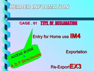 CAGE . 01CAGE . 01 TYPE OF DECLARATIONTYPE OF DECLARATION
Entry for Home useEntry for Home use IM4IM4
ExportationExportation
EX1EX1
Re-ExportRe-ExportEX3EX3
ACCESS GUIDE
&
A.D.P Directorate
 