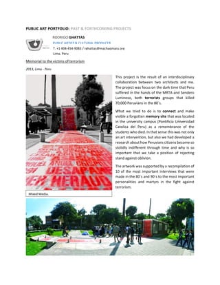 PUBLIC ART PORTFOLIO: PAST & FORTHCOMING PROJECTS
Memorial to the victims of terrorism
2013, Lima - Peru
This project is the result of an interdisciplinary
collaboration between two architects and me.
The project was focus on the dark time that Peru
suffered in the hands of the MRTA and Sendero
Luminoso, both terrorists groups that killed
70,000 Peruvians in the 80´s.
What we tried to do is to connect and make
visible a forgotten memory site that was located
in the university campus (Pontificia Universidad
Catolica del Peru) as a remembrance of the
students who died. In that sense this was not only
an art intervention, but also we had developed a
research about how Peruvians citizens become so
stolidly indifferent through time and why is so
important that we take a position of rejecting
stand against oblivion.
The artwork was supported by a recompilation of
10 of the most important interviews that were
made in the 80´s and 90´s to the most important
personalities and martyrs in the fight against
terrorism.
Mixed Media.
RODRIGO GHATTAS
PUBLIC ARTIST & CULTURAL PRODUCER
T. +1 404-454-9083 / rghattas@machaqmara.org
Lima, Peru
 