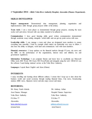 1st September 2014 – date:Volta River Authority Hospital, Akosombo (Finance Department).
SKILLS DEVELOPED
Project management: Demonstrated time management, planning, organisation and
implementation skills through group projects whilst at the tertiary.
Team work: I am a team player as demonstrated through group projects, ensuring the team
works well and strives forward with any duties needed to be adhered to.
Communication: I have good listening skills; good written communication demonstrated
through academic essay writing alongside verbal skills and can get my point across with ease.
Leadership skills: I can manage a team and chase up designated team members to ensure
everything runs smoothly. I lead by example which makes my leadership very easy to follow. I
also have the ability to delegate, work hard and communicate well with team members.
Financial awareness: I keep updates on the financial markets through FT.com, city news and
the BBC on the performance of the organizations, interest rates and inflation, tax and
government regulations.
Information Technology: I am computer literate and know how to excellently use Microsoft
Office tools (MS Word, MS Excel, MS PowerPoint) and alongside using the web. ORACLE was
the software I used during national service at the Volta River Authority.
Languages: I speak fluent English and Akan (Ghana)
INTERESTS
I enjoy travelling and learning about different cultures. I ensure that I keep up to date about the
business world and social economy through reading financial times, City news, broadcasting
stations (BBC news, Aljazeera news) and also enjoy soccer and music.
REFEREES;
Mr. Henry Tetteh Arhorlu Mr. Anthony Arthur
Area Finance Manager Hospital Finance Supervisor
Volta River Authority Volta River Authority
P.O.Box 77 P.O.Box 77
Akosombo. Akosombo.
henry.ahorlu@vra.com anthony.arthur@vra.com
0244447694 0242786412
 