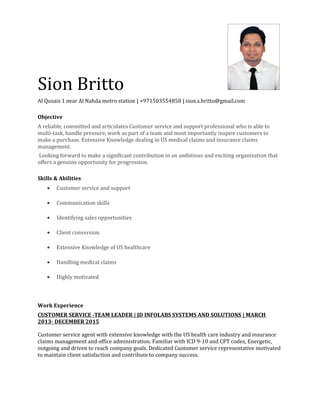 ‍‍Sion Britto
Al Qusais 1 near Al Nahda metro station | +971503554858 | sion.s.britto@gmail.com
Objective
A reliable, committed and articulates Customer service and support professional who is able to
multi-task, handle pressure, work as part of a team and most importantly inspire customers to
make a purchase. Extensive Knowledge dealing in US medical claims and insurance claims
management.
Looking forward to make a significant contribution in an ambitious and exciting organization that
offers a genuine opportunity for progression.
Skills & Abilities
• Customer service and support
• Communication skills
• Identifying sales opportunities
• Client conversion
• Extensive Knowledge of US healthcare
• Handling medical claims
• Highly motivated
Work Experience
CUSTOMER SERVICE -TEAM LEADER | JD INFOLABS SYSTEMS AND SOLUTIONS | MARCH
2013- DECEMBER 2015
Customer service agent with extensive knowledge with the US health care industry and insurance
claims management and office administration. Familiar with ICD 9-10 and CPT codes, Energetic,
outgoing and driven to reach company goals. Dedicated Customer service representative motivated
to maintain client satisfaction and contribute to company success.
 
