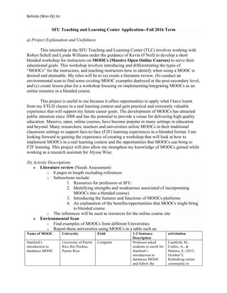 Belinda	(Wan	Qi)	Jin		
SFU Teaching and Learning Center Application--Fall 2016 Term
a) Project Explanation and Usefulness
This internship at the SFU Teaching and Learning Center (TLC) involves working with
Robyn Schell and Lynda Williams under the guidance of Kevin O’Neill to develop a short
blended workshop for instructors on MOOCs (Massive Open Online Courses) to serve their
educational goals. This workshop involves introducing and differentiating the types of
“MOOCs” for the instructors, and teaching instructors how to identify when using a MOOC is
desired and attainable. My roles will be to (a) create a literature review, (b) conduct an
environmental scan to find some existing MOOC examples deployed at the post-secondary level,
and (c) create lesson plan for a workshop focusing on implementing/integrating MOOCs as an
online resource in a blended course.
This project is useful to me because it offers opportunities to apply what I have learnt
from my ETLD classes in a real learning context and gain practical and extremely valuable
experience that will support my future career goals. The development of MOOCs has attracted
public attention since 2008 and has the potential to provide a venue for delivering high quality
education. Massive, open, online courses, have become popular in many settings in education
and beyond. Many researchers, teachers and universities utilize MOOCs in their traditional
classroom settings to support face-to-face (F2F) learning experiences in a blended format. I am
looking forward to gaining the experience of creating a workshop that will look at how to
implement MOOCs in a real learning context and the opportunities that MOOCs can bring to
F2F learning. This project will also allow me strengthen my knowledge of MOOCs gained while
working as a research assistant for Alyssa Wise.
(b) Activity Descriptions
• Literature review (Needs Assessment)
o 8 pages in length excluding references
o Subsections include:
1. Resources for professors at SFU.
2. Identifying strengths and weaknesses associated of incorporating
MOOCs into a blended course)
3. Introducing the features and functions of MOOCs platforms
4. An explanation of the benefits/opportunities that MOOCs might bring
to blended course
o The references will be used as resources for the online course site
• Environmental Scan
o Find examples of MOOCs from different Universities
o Report these universities using MOOCs in a table such as:
Name of MOOC University Field 1-2 Sentence
Description
url/citation
Stanford’s
introduction to
databases MOOC
University of Puerto
Rico Rio Perdras,
Puerto Rico
Computer Professor asked
students to enroll for
Stanford’s
introduction to
databases MOOC
and follow the
Caulfield, M.,
Collier, A., &
Halawa, S. (2013,
October7).
Rethinking online
community in
 