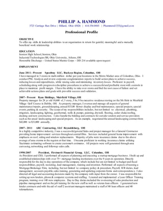 PHILLIP A. HAMMOND
3723 Carriage Run Drive | Hilliard, Ohio 43026 | 614-356-0003 | Phammond1333@gmail.com
Professional Profile
OBJECTIVE
To offer my skills & leadership abilities to an organization in return for gainful, meaningful and a mutually
beneficial work relationship.
EDUCATION
Ironton High School, Ironton, Ohio
Industrial Technologies/BS, Ohio University, Athens,OH
Honorable Discharge ~ United States Marine Corps ~ DD 214 available upon request
EMPLOYMENT
June 2011 - Present Speedway LLC, Buckeye Region, Columbus, OH
I have managed in 3 stores in multi-million dollar per year locations in the Metro Market area of Columbus, Ohio. I
conduct PNL Analysis and review corporate conglomeration reports to build action plans to achieve success,
reducing losses and expenditures, while raising sales and minimizing inventory losses. Proficient in payroll,
scheduling along with progressive discipline procedures to achieve a successfuland profitable store with controls in
place to maximize profit margin. I have the ability to take over stores and find the root cause of failure and set
achievable actions plans and goals with provable success and validation.
2007 - Present Ryan Holdings, Muirfield Village, OH
Property manager for 28 yr old 10,600 sf, 3 story, 5 br, 9 ba executive residence resting on the 5th Hole in Muirfield
Village Golf Course in Dublin, OH. As property manager, I oversee and manage all aspects of general
maintenance/repairs, groundskeeping,annual $15,00 flower display and bed maintenance, special projects,special
events,parking & security. The scope of my responsibilities includes, but not limited to: electrical, plumbing,
irrigation, landscaping, lighting, geothermal, wells & pumps, painting, drywall, flooring, cedar shake roofing,
decking and new construction. I also handle the bidding and contracts for outside vendors and service providors
such as the anual landscaping and special projects. As an example, negotiated the annual landscaping contract from
$42,000 to $31,000 annually.
2007 - 2011 ARC Contracting, LLC Reynoldsburg, OH
In a highly competitive industry, I was a successfulgeneral Sales and project manager for a General Contractor
providing home improvement services throughout centralOhio. Services included general home improvement with
emphasis on roof, siding and window replacements. Majority of jobs were insurance claims due to the above
average of area storms in the regeion at that time. I became proficient in working insurance claims utilizing
Xactimate estimating software to create customer's estimates. All projects were self generated through area
canvasing,networking and followup sales calls.
1998-2007 President, Firstmerit Financial Group, LLC, Columbus, OH
As President and CEO, I performed all aspects of planning and executing a startup mortgage business. I built up and
established relationships with over 75+ mortgage lending institutions over the 9 years in operation. Directly
responsible for the day to day operations of the company which include but are not limited to budget and fiscal
responsibilities, payroll, recruiting, lead management, training and retention. Performed all aspects ofrunning a
Mortgage Brokerage Firm, including, but not limited to: company policy & procedure, Payroll, H/R duties, lead
management, accounts payable,sales training, generating and updating corporate forms and correspondence. I also
directed all legal and accounting decisions made by the company with input from the owner. I was responsible for
setting up new lenders, phone & computer systems and staffing. I created and implemented a Loan Officer Training
program, training over 140 new employees. Day to Day duties included the overseeing of sales production and
pipeline management and on the job training for the new staff as well as veteran loan officers. I generated new
lender contracts and with the aid of staff 2 assistant managers maintained a staff of 80 loan officers and 40
telemarketers.
 