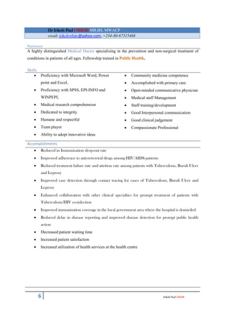 6 IrikefePaulOBIEBI
Dr Irikefe Paul OBIEBI MB.BS, MWACP
email: irikefewhite@yahoo.com, +234-80-67315468
Summary
A highly distinguished Medical Doctor specializing in the prevention and non-surgical treatment of
conditions in patients of all ages. Fellowship trained in .
Skills
 Proficiency with Microsoft Word, Power
point and Excel,
 Proficiency with SPSS, EPI-INFO and
WINPEPI,
 Medical research comprehension
 Dedicated to integrity
 Humane and respectful
 Team player
 Ability to adopt innovative ideas
 Community medicine competence
 Accomplished with primary care
 Open-minded communicative physician
 Medical staff Management
 Staff training/development
 Good Interpersonal communication
 Good clinical judgement
 Compassionate Professional
Accomplishments
 Reduced in Immunisation drop-out rate
 Improved adherence to anti-retroviral drugs among HIV/AIDS patients
 Reduced treatment failure rate and attrition rate among patients with Tuberculosis, Buruli Ulcer
and Leprosy
 Improved case detection through contact tracing for cases of Tuberculosis, Buruli Ulcer and
Leprosy
 Enhanced collaboration with other clinical specialties for prompt treatment of patients with
Tuberculosis/HIV co-infection
 Improved immunization coverage in the local government area where the hospital is domiciled
 Reduced delay in disease reporting and improved disease detection for prompt public health
action
 Decreased patient waiting time
 Increased patient satisfaction
 Increased utilization of health services at the health centre
 