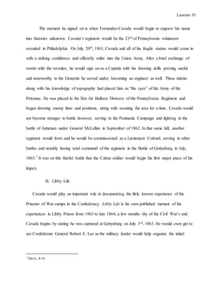 Laureiro 10
The moment he signed on is when Fernandez-Cavada would begin to engrave his name
into histories unknown. Cavada’s regiment would be the 23rd of Pennsylvania volunteers
recruited in Philadelphia. On July 20th, 1861, Cavada and all of his fragile stature would come in
with a striking confidence and officially enlist into the Union Army. After a brief exchange of
words with the recruiter, he would sign on as a Captain with his drawing skills proving useful
and noteworthy to the Generals he served under, becoming an engineer as well. These talents
along with his knowledge of topography had placed him as “the eyes” of the Army of the
Potomac. He was placed in the Hot Air Balloon Division of the Pennsylvania Regiment and
began drawing enemy lines and positions, along with scouting the area for a time. Cavada would
not become stranger to battle however, serving in the Peninsula Campaign and fighting in the
battle of Antietam under General McLellan in September of 1862. In that same fall, another
regiment would form and he would be commissioned as a Lieutenant Colonel, serving in other
battles and notably having total command of the regiment in the Battle of Gettysburg in July,
1863.7 It was on this fateful battle that the Cuban soldier would begin his first major piece of his
legacy.
B. Libby Life
Cavada would play an important role in documenting the little known experience of the
Prisoner of War camps in the Confederacy. Libby Life is his own published memoir of his
experiences in Libby Prison from 1863 to late 1864, a few months shy of the Civil War’s end.
Cavada begins by stating he was captured at Gettysburg on July 3rd, 1863. He would even get to
see Confederate General Robert E. Lee as the military leader would help organize the initial
7 Davis, 8-14.
 