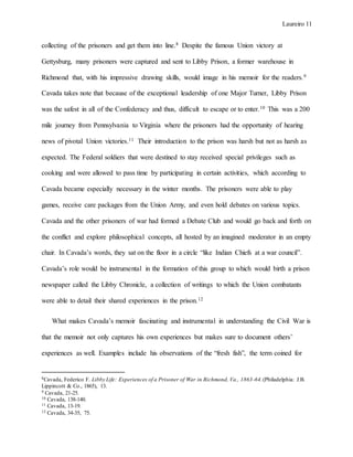 Laureiro 11
collecting of the prisoners and get them into line.8 Despite the famous Union victory at
Gettysburg, many prisoners were captured and sent to Libby Prison, a former warehouse in
Richmond that, with his impressive drawing skills, would image in his memoir for the readers.9
Cavada takes note that because of the exceptional leadership of one Major Turner, Libby Prison
was the safest in all of the Confederacy and thus, difficult to escape or to enter.10 This was a 200
mile journey from Pennsylvania to Virginia where the prisoners had the opportunity of hearing
news of pivotal Union victories.11 Their introduction to the prison was harsh but not as harsh as
expected. The Federal soldiers that were destined to stay received special privileges such as
cooking and were allowed to pass time by participating in certain activities, which according to
Cavada became especially necessary in the winter months. The prisoners were able to play
games, receive care packages from the Union Army, and even hold debates on various topics.
Cavada and the other prisoners of war had formed a Debate Club and would go back and forth on
the conflict and explore philosophical concepts, all hosted by an imagined moderator in an empty
chair. In Cavada’s words, they sat on the floor in a circle “like Indian Chiefs at a war council”.
Cavada’s role would be instrumental in the formation of this group to which would birth a prison
newspaper called the Libby Chronicle, a collection of writings to which the Union combatants
were able to detail their shared experiences in the prison.12
What makes Cavada’s memoir fascinating and instrumental in understanding the Civil War is
that the memoir not only captures his own experiences but makes sure to document others’
experiences as well. Examples include his observations of the “fresh fish”, the term coined for
8Cavada, Federico F. Libby Life: Experiences of a Prisoner of War in Richmond, Va., 1863-64.(Philadelphia: J.B.
Lippincott & Co., 1865), 13.
9 Cavada, 21-25.
10 Cavada, 138-140.
11 Cavada, 13-19.
12 Cavada, 34-35, 75.
 