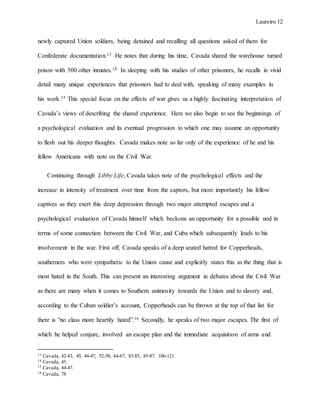 Laureiro 12
newly captured Union soldiers, being detained and recalling all questions asked of them for
Confederate documentation.13 He notes that during his time, Cavada shared the warehouse turned
prison with 500 other inmates.14 In sleeping with his studies of other prisoners, he recalls in vivid
detail many unique experiences that prisoners had to deal with, speaking of many examples in
his work.15 This special focus on the effects of war gives us a highly fascinating interpretation of
Cavada’s views of describing the shared experience. Here we also begin to see the beginnings of
a psychological evaluation and its eventual progression to which one may assume an opportunity
to flesh out his deeper thoughts. Cavada makes note so far only of the experience of he and his
fellow Americans with note on the Civil War.
Continuing through Libby Life, Cavada takes note of the psychological effects and the
increase in intensity of treatment over time from the captors, but more importantly his fellow
captives as they exert this deep depression through two major attempted escapes and a
psychological evaluation of Cavada himself which beckons an opportunity for a possible nod in
terms of some connection between the Civil War, and Cuba which subsequently leads to his
involvement in the war. First off, Cavada speaks of a deep seated hatred for Copperheads,
southerners who were sympathetic to the Union cause and explicitly states this as the thing that is
most hated in the South. This can present an interesting argument in debates about the Civil War
as there are many when it comes to Southern animosity towards the Union and to slavery and,
according to the Cuban soldier’s account, Copperheads can be thrown at the top of that list for
there is “no class more heartily hated”.16 Secondly, he speaks of two major escapes. The first of
which he helped conjure, involved an escape plan and the immediate acquisition of arms and
13 Cavada, 42-43, 45, 44-47, 52-58, 64-67, 83-85, 85-87, 106-121.
14 Cavada, 45.
15 Cavada, 44-47.
16 Cavada, 78
 