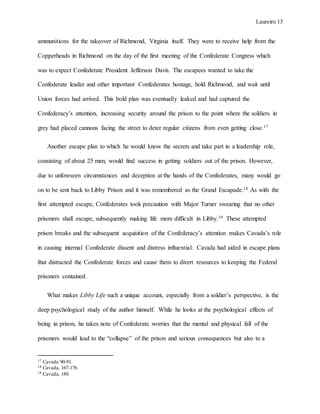 Laureiro 13
ammunitions for the takeover of Richmond, Virginia itself. They were to receive help from the
Copperheads in Richmond on the day of the first meeting of the Confederate Congress which
was to expect Confederate President Jefferson Davis. The escapees wanted to take the
Confederate leader and other important Confederates hostage, hold Richmond, and wait until
Union forces had arrived. This bold plan was eventually leaked and had captured the
Confederacy’s attention, increasing security around the prison to the point where the soldiers in
grey had placed cannons facing the street to deter regular citizens from even getting close.17
Another escape plan to which he would know the secrets and take part in a leadership role,
consisting of about 25 men, would find success in getting soldiers out of the prison. However,
due to unforeseen circumstances and deception at the hands of the Confederates, many would go
on to be sent back to Libby Prison and it was remembered as the Grand Escapade.18 As with the
first attempted escape, Confederates took precaution with Major Turner swearing that no other
prisoners shall escape, subsequently making life more difficult in Libby.19 These attempted
prison breaks and the subsequent acquisition of the Confederacy’s attention makes Cavada’s role
in causing internal Confederate dissent and distress influential. Cavada had aided in escape plans
that distracted the Confederate forces and cause them to divert resources to keeping the Federal
prisoners contained.
What makes Libby Life such a unique account, especially from a soldier’s perspective, is the
deep psychological study of the author himself. While he looks at the psychological effects of
being in prison, he takes note of Confederate worries that the mental and physical fall of the
prisoners would lead to the “collapse” of the prison and serious consequences but also to a
17 Cavada 90-91.
18 Cavada, 167-176.
19 Cavada, 189.
 