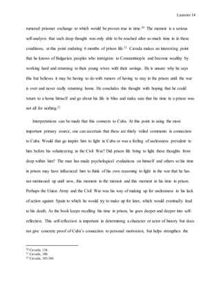 Laureiro 14
rumored prisoner exchange to which would be proven true in time.20 The memoir is a serious
self-analysis that such deep thought was only able to be reached after so much time in in these
conditions, at this point enduring 6 months of prison life.21 Cavada makes an interesting point
that he knows of Bulgarian peoples who immigrate to Constantinople and become wealthy by
working hard and returning to their young wives with their savings. He is unsure why he says
this but believes it may be having to do with rumors of having to stay in the prison until the war
is over and never really returning home. He concludes this thought with hoping that he could
return to a home himself and go about his life in bliss and make sure that his time in a prison was
not all for nothing.22
Interpretations can be made that this connects to Cuba. At this point in using the most
important primary source, one can ascertain that these are thinly veiled comments in connection
to Cuba. Would that go inspire him to fight in Cuba or was a feeling of uselessness prevalent in
him before his volunteering in the Civil War? Did prison life bring to light these thoughts from
deep within him? The man has made psychological evaluations on himself and others so his time
in prison may have influenced him to think of his own reasoning to fight in the war that he has
not mentioned up until now, this moment in the memoir and this moment in his time in prison.
Perhaps the Union Army and the Civil War was his way of making up for uselessness in his lack
of action against Spain to which he would try to make up for later, which would eventually lead
to his death. As the book keeps recalling his time in prison, he goes deeper and deeper into self-
reflection. This self-reflection is important in determining a character or actor of history but does
not give concrete proof of Cuba’s connection to personal motivation, but helps strengthen the
20 Cavada, 134.
21 Cavada, 180.
22 Cavada, 183-184.
 