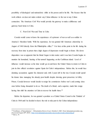 Laureiro 15
possibility of ideological and nationalistic shifts in his person and in his life. The focuses that his
work reflects on does not make evident any Cuban influence in the war or any Cuban
connection. The American Civil War would provide the gateway to make a difference and
gateway back home to Cuba.
C. Post-Civil War and Time in Cuba
Cavada would come to know the experiences of a prisoner of war as well as a soldier in
America’s bloodiest battle. With his experience, he was granted full American citizenship in
August of 1865 directly from the Philadelphia office.23 It is here at this point in his life during his
recovery from time in prison that a high degree of depression would begin to fester. His down
disposition was so apparent that his friend began to take notice and it was here Cavada begins to
mention his homeland, hearing of the turmoil happening on the Caribbean island. Level of
influence would increase as his time would go on and leave the United States to return to Cuba to
join its first official revolution against Spain for Cuba’s independence. Before this, he would face
damning accusations against his character and, with 2 years left in the war, Cavada would spend
his leisure time managing his already poor health despite showing great preservice in Libby
Prison. Cavada however would decide to resign his commission before war’s end coming close
once before being dissuaded to do so. The death of a friend, and a superior, made him resign
having him shift his attention to Cuba to recover his health there.24
Before his departure, he was granted a position as a United States Consul to the Trinidad of
Cuba in 1864 until he decided to leave the role to take part in the Cuban independence
23“Certificate of Naturalization”. Philadelphia District Court. October 2, 1865. From latinamericanstudies.org.
(Accessed August 30th,2015). http://www.latinamericanstudies.org/cavada/cavada-citizenship.gif
24 Davis, 19.
 
