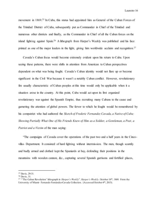 Laureiro 16
movement in 1869.25 In Cuba, this status had appointed him as General of the Cuban Forces of
the Trinidad District of Cuba, subsequently put as Commander in Chief of the Trinidad and
numerous other districts and finally, as the Commander in Chief of all the Cuban forces on the
island fighting against Spain.26 A lithograph from Harper’s Weekly was published and his face
printed as one of the major leaders in the fight, giving him worldwide acclaim and recognition.27
Cavada’s Cuban focus would become extremely evident upon his return to Cuba. Upon
seeing these patterns, there were shifts in attention from American to Cuban perspectives
dependent on what was being fought. Cavada’s Cuban identity would not flare up or become
significant in the Civil War because it wasn’t a notably Cuban conflict. However, revolutionary
fire usually characteristic of Cuban peoples at this time would only be applicable when it a
situation arose in the country. At this point, Cuba would act upon its first organized
revolutionary war against the Spanish Empire, thus recruiting many Cubans to the cause and
garnering the attention of global powers. The fervor to which he fought would be remembered by
his compatriot who had authored the Sketch of Frederic Fernandez Cavada, a Native of Cuba:
Showing Partially What One of His Friends Knew of Him as a Soldier, a Gentleman, a Poet, a
Patriot and a Victim of the man saying:
“The campaigns of Cavada cover the operations of the past two and a half years in the Cinco-
villas Department. It consisted of hard fighting without intermission. The men, though scantily
and badly armed and clothed kept the Spaniards at bay, defending their positions in the
mountains with wooden cannon, &c., capturing several Spanish garrisons and fortified places,
25 Davis, 29-31.
26 Davis, 31.
27 “’The Cuban Revolution’ lithograph in Harper’s Weekly”. Harper’s Weekly. October 16th, 1869. From the
University of Miami- Fernando Fernández-Cavada Collection. (Accessed October4th, 2015).
 