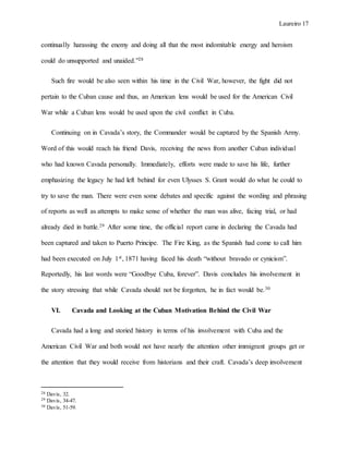 Laureiro 17
continually harassing the enemy and doing all that the most indomitable energy and heroism
could do unsupported and unaided.”28
Such fire would be also seen within his time in the Civil War, however, the fight did not
pertain to the Cuban cause and thus, an American lens would be used for the American Civil
War while a Cuban lens would be used upon the civil conflict in Cuba.
Continuing on in Cavada’s story, the Commander would be captured by the Spanish Army.
Word of this would reach his friend Davis, receiving the news from another Cuban individual
who had known Cavada personally. Immediately, efforts were made to save his life, further
emphasizing the legacy he had left behind for even Ulysses S. Grant would do what he could to
try to save the man. There were even some debates and specific against the wording and phrasing
of reports as well as attempts to make sense of whether the man was alive, facing trial, or had
already died in battle.29 After some time, the official report came in declaring the Cavada had
been captured and taken to Puerto Principe. The Fire King, as the Spanish had come to call him
had been executed on July 1st, 1871 having faced his death “without bravado or cynicism”.
Reportedly, his last words were “Goodbye Cuba, forever”. Davis concludes his involvement in
the story stressing that while Cavada should not be forgotten, he in fact would be.30
VI. Cavada and Looking at the Cuban Motivation Behind the Civil War
Cavada had a long and storied history in terms of his involvement with Cuba and the
American Civil War and both would not have nearly the attention other immigrant groups get or
the attention that they would receive from historians and their craft. Cavada’s deep involvement
28 Davis, 32.
29 Davis, 34-47.
30 Davis, 51-59.
 