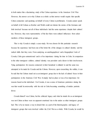 Laureiro 18
in both makes him a fascinating study of the Cuban experience in the American Civil War.
However, the answer as to why Cubans as a whole as that answer would require that specific
Cuban connection and speaking on behalf of every Cuban is problematic. Cavada cannot speak
on behalf of all Cubans as Kircher and Welsh could not dictate the stories of the Germans and
Irish involved because not all of these individuals had the same experience despite their cultural
ties. However, they were representative of the fact there were cultural influences from select
members of these immigrant groups.
This is why Cavada is simply a case-study. He was chosen for this particular research
because his experience had been one of the better fits of the changes in cultural identity and the
radical shifts that they were. From analyzing an autobiographical and a biographical look of
Cavada, Cuba goes unmentioned and is of no importance during his time in Cuba. In comparison
to the other immigrant soldiers, cultural identity was prevalent and a factor in their involvement.
Tying participation for reasons connected to their homeland is alluded to and the same was
attempted to be made for Cavada and the Cubans. However, upon researching the soldier, it can
be said that the Cubans stand out as an immigrant group due to the lack of cultural focus in their
participation in the American Civil War. It simply had no place or was of no importance for
reasons based on the individual. For Cavada, it was a sense of American patriotism during the
war that would be noteworthy with his role in Cuba becoming something of similar patriotic
fervor.
Cavada himself was Cuban, but his collected legacy and what he stands for as an immigrant
was not Cuban as there were no apparent emotional ties to the nation as other immigrant groups
had. This is by no means a way to detach him as a part of the historiography and legacy of
immigrant groups that were involved within the Civil War as a whole. With Cavada, he would be
 