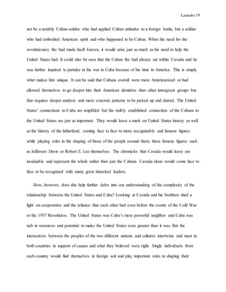 Laureiro 19
not be a notably Cuban soldier who had applied Cuban attitudes to a foreign battle, but a soldier
who had embodied American spirit and who happened to be Cuban. When the need for the
revolutionary fire had made itself known, it would arise just as much as his need to help the
United States had. It could also be seen that the Cuban fire had always sat within Cavada and he
was further inspired to partake in the war in Cuba because of his time in America. This is simply
what makes him unique. It can be said that Cubans overall were more Americanized or had
allowed themselves to go deeper into their American identities than other immigrant groups but
that requires deeper analysis and more concrete patterns to be picked up and shared. The United
States’ connections to Cuba are amplified but the visibly established connection of the Cubans to
the United States are just as important. They would leave a mark on United States history as well
as the history of the fatherland, coming face to face to more recognizable and famous figures
while playing roles in the shaping of those of the people around them, these famous figures such
as Jefferson Davis or Robert E. Lee themselves. The chronicles that Cavada would leave are
invaluable and represent the whole rather than just the Cubans. Cavada alone would come face to
face or be recognized with many great historical leaders.
How, however, does this help further delve into our understanding of the complexity of the
relationship between the United States and Cuba? Looking at Cavada and his brethren shed a
light on cooperation and the reliance that each other had even before the events of the Cold War
or the 1957 Revolution. The United States was Cuba’s most powerful neighbor and Cuba was
rich in resources and potential to make the United States even greater than it was. But the
interactions between the peoples of the two different nations and cultures intertwine and meet in
both countries in support of causes and what they believed were right. Single individuals from
each country would find themselves in foreign soil and play important roles in shaping their
 