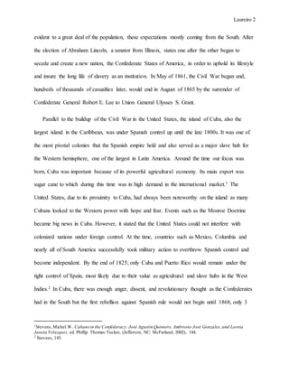 Laureiro 2
evident to a great deal of the population, these expectations mostly coming from the South. After
the election of Abraham Lincoln, a senator from Illinois, states one after the other began to
secede and create a new nation, the Confederate States of America, in order to uphold its lifestyle
and insure the long life of slavery as an institution. In May of 1861, the Civil War began and,
hundreds of thousands of casualties later, would end in August of 1865 by the surrender of
Confederate General Robert E. Lee to Union General Ulysses S. Grant.
Parallel to the buildup of the Civil War in the United States, the island of Cuba, also the
largest island in the Caribbean, was under Spanish control up until the late 1800s. It was one of
the most pivotal colonies that the Spanish empire held and also served as a major slave hub for
the Western hemisphere, one of the largest in Latin America. Around the time our focus was
born, Cuba was important because of its powerful agricultural economy. Its main export was
sugar cane to which during this time was in high demand in the international market.1 The
United States, due to its proximity to Cuba, had always been noteworthy on the island as many
Cubans looked to the Western power with hope and fear. Events such as the Monroe Doctrine
became big news in Cuba. However, it stated that the United States could not interfere with
colonized nations under foreign control. At the time, countries such as Mexico, Columbia and
nearly all of South America successfully took military action to overthrow Spanish control and
become independent. By the end of 1825, only Cuba and Puerto Rico would remain under the
tight control of Spain, most likely due to their value as agricultural and slave hubs in the West
Indies.2 In Cuba, there was enough anger, dissent, and revolutionary thought as the Confederates
had in the South but the first rebellion against Spanish rule would not begin until 1868, only 3
1Stevens,Michel W. Cubansin the Confederacy: José Agustín Quintero, Ambrosio José Gonzales, and Loreta
Janeta Velazquez. ed. Phillip Thomas Tucker, (Jefferson, NC: McFarland, 2002), 144.
2 Stevens, 145.
 