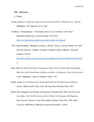 Laureiro 22
VIII. References
A. Primary
Cavada, Federico F. Libby Life: Experiences of a Prisoner of War in Richmond, Va., 1863-64.
Philadelphia: J.B. Lippincott & Co., 1865.
“Certificate of Naturalization”. Philadelphia District Court. October 2, 1865. From
latinamericanstudies.org. (Accessed August 30th, 2015).
http://www.latinamericanstudies.org/cavada/cavada-citizenship.gif
“’The Cuban Revolution’ lithograph in Harper’s Weekly”. Harper’s Weekly. October 16th, 1869.
From the University of Miami- Fernando Fernández-Cavada Collection. (Accessed
October 4th, 2015).
http://merrick.library.miami.edu/cdm/compoundobject/collection/chc5006/id/1399/rec/23
5
Davis, Oliver W. Sketch of Frederic Fernandez Cavada, a Native of Cuba: Showing Partially
What One of His Friends Knew of Him as a Soldier, a Gentleman, a Poet, a Patriot and a
Victim. Philadelphia: James B. Chandler, Printer, 1871.
Kircher, Henry A. In A German in the Yankee fatherland: the Civil War letters of Henry A.
Kircher, edited by Earl J. Hess, Kent, OH: Kent State University Press, 1983.
Welsh, Peter, Margaret Cossé Richard, and Lawrence Frederick Kohl. 1986. Irish Green and
Union Blue : The Civil War Letters of Peter Welsh, Color Sergeant, 28th Regiment,
Massachusetts Volunteers. New York: Oxford University Press USA, 1986. eBook
Collection (EBSCOhost), EBSCOhost (accessed November 3, 2015).
 