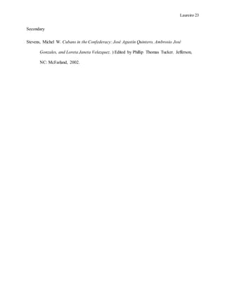 Laureiro 23
Secondary
Stevens, Michel W. Cubans in the Confederacy: José Agustín Quintero, Ambrosio José
Gonzales, and Loreta Janeta Velazquez. ) Edited by Phillip Thomas Tucker. Jefferson,
NC: McFarland, 2002.
 