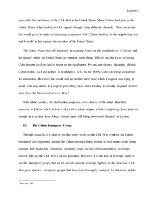 Laureiro 3
years after the conclusion of the Civil War in the United States. Many Cubans had gone to the
United States or had looked to it for support through many different channels. These are events
that would prove to make an interesting connection with Cubans involved in the neighboring war
and it would in fact capture the attention of the United States.
The United States was still interested in acquiring Cuba but the complications of slavery and
the turmoil within the United States government made things difficult and the focus on having
Cuba become a colony had to be put on the backburner. Pro and anti-slavery ideologies divided
Cuban politics as it did politics in Washington, D.C. By the 1840s, Cuba was being considered
for annexation. However, this would add yet another slave state which Congress was trying to
avoid. This was similar to Congress preventing slave states budding in recently acquired western
lands from the Mexican-American War.3
With ethnic identity, for clarification purposes, most citizens of the island identified
primarily as Cuban, which included all racial or ethnic origins whether originating from Spain or
brought in as a slave from Africa, despite many still being considered Spaniard at the time.
III. The Cuban Immigrant Group
Through research, it is clear to see that many works on the Civil War overlook the Cuban
population and experience despite the Cuban presence being evident in both armies even being
amongst their leadership. Historians constantly argue the lack of documentation on foreign
persons fighting the Civil War is all too prevalent. However, it is the lack of thorough study in
specific immigrant groups that do the overall concept of foreign fighters in the American Civil
War great injustice. Immigrant groups that have been thoroughly analyzed by historians include
3 Stevens, 146.
 
