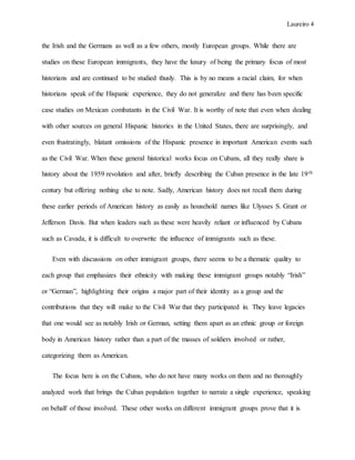 Laureiro 4
the Irish and the Germans as well as a few others, mostly European groups. While there are
studies on these European immigrants, they have the luxury of being the primary focus of most
historians and are continued to be studied thusly. This is by no means a racial claim, for when
historians speak of the Hispanic experience, they do not generalize and there has been specific
case studies on Mexican combatants in the Civil War. It is worthy of note that even when dealing
with other sources on general Hispanic histories in the United States, there are surprisingly, and
even frustratingly, blatant omissions of the Hispanic presence in important American events such
as the Civil War. When these general historical works focus on Cubans, all they really share is
history about the 1959 revolution and after, briefly describing the Cuban presence in the late 19th
century but offering nothing else to note. Sadly, American history does not recall them during
these earlier periods of American history as easily as household names like Ulysses S. Grant or
Jefferson Davis. But when leaders such as these were heavily reliant or influenced by Cubans
such as Cavada, it is difficult to overwrite the influence of immigrants such as these.
Even with discussions on other immigrant groups, there seems to be a thematic quality to
each group that emphasizes their ethnicity with making these immigrant groups notably “Irish”
or “German”, highlighting their origins a major part of their identity as a group and the
contributions that they will make to the Civil War that they participated in. They leave legacies
that one would see as notably Irish or German, setting them apart as an ethnic group or foreign
body in American history rather than a part of the masses of soldiers involved or rather,
categorizing them as American.
The focus here is on the Cubans, who do not have many works on them and no thoroughly
analyzed work that brings the Cuban population together to narrate a single experience, speaking
on behalf of those involved. These other works on different immigrant groups prove that it is
 