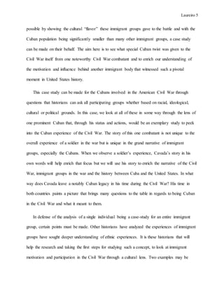 Laureiro 5
possible by showing the cultural “flavor” these immigrant groups gave to the battle and with the
Cuban population being significantly smaller than many other immigrant groups, a case study
can be made on their behalf. The aim here is to see what special Cuban twist was given to the
Civil War itself from one noteworthy Civil War combatant and to enrich our understanding of
the motivation and influence behind another immigrant body that witnessed such a pivotal
moment in United States history.
This case study can be made for the Cubans involved in the American Civil War through
questions that historians can ask all participating groups whether based on racial, ideological,
cultural or political grounds. In this case, we look at all of these in some way through the lens of
one prominent Cuban that, through his status and actions, would be an exemplary study to peek
into the Cuban experience of the Civil War. The story of this one combatant is not unique to the
overall experience of a soldier in the war but is unique in the grand narrative of immigrant
groups, especially the Cubans. When we observe a soldier’s experience, Cavada’s story in his
own words will help enrich that focus but we will use his story to enrich the narrative of the Civil
War, immigrant groups in the war and the history between Cuba and the United States. In what
way does Cavada leave a notably Cuban legacy in his time during the Civil War? His time in
both countries paints a picture that brings many questions to the table in regards to being Cuban
in the Civil War and what it meant to them.
In defense of the analysis of a single individual being a case-study for an entire immigrant
group, certain points must be made. Other historians have analyzed the experiences of immigrant
groups have sought deeper understanding of ethnic experiences. It is these historians that will
help the research and taking the first steps for studying such a concept, to look at immigrant
motivation and participation in the Civil War through a cultural lens. Two examples may be
 