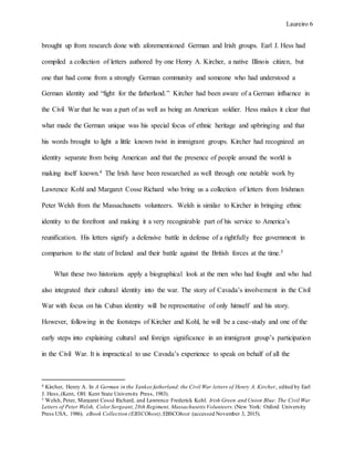 Laureiro 6
brought up from research done with aforementioned German and Irish groups. Earl J. Hess had
compiled a collection of letters authored by one Henry A. Kircher, a native Illinois citizen, but
one that had come from a strongly German community and someone who had understood a
German identity and “fight for the fatherland.” Kircher had been aware of a German influence in
the Civil War that he was a part of as well as being an American soldier. Hess makes it clear that
what made the German unique was his special focus of ethnic heritage and upbringing and that
his words brought to light a little known twist in immigrant groups. Kircher had recognized an
identity separate from being American and that the presence of people around the world is
making itself known.4 The Irish have been researched as well through one notable work by
Lawrence Kohl and Margaret Cosse Richard who bring us a collection of letters from Irishman
Peter Welsh from the Massachusetts volunteers. Welsh is similar to Kircher in bringing ethnic
identity to the forefront and making it a very recognizable part of his service to America’s
reunification. His letters signify a defensive battle in defense of a rightfully free government in
comparison to the state of Ireland and their battle against the British forces at the time.5
What these two historians apply a biographical look at the men who had fought and who had
also integrated their cultural identity into the war. The story of Cavada’s involvement in the Civil
War with focus on his Cuban identity will be representative of only himself and his story.
However, following in the footsteps of Kircher and Kohl, he will be a case-study and one of the
early steps into explaining cultural and foreign significance in an immigrant group’s participation
in the Civil War. It is impractical to use Cavada’s experience to speak on behalf of all the
4 Kircher, Henry A. In A German in the Yankee fatherland:the Civil War letters of Henry A. Kircher, edited by Earl
J. Hess,(Kent, OH: Kent State University Press, 1983).
5 Welsh, Peter, Margaret Cossé Richard, and Lawrence Frederick Kohl. Irish Green and Union Blue: The Civil War
Letters of Peter Welsh, Color Sergeant,28th Regiment, Massachusetts Volunteers. (New York: Oxford University
Press USA, 1986). eBook Collection (EBSCOhost),EBSCOhost (accessed November 3, 2015).
 