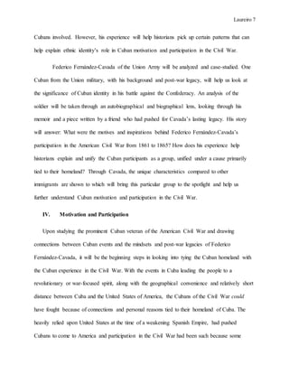 Laureiro 7
Cubans involved. However, his experience will help historians pick up certain patterns that can
help explain ethnic identity’s role in Cuban motivation and participation in the Civil War.
Federico Fernández-Cavada of the Union Army will be analyzed and case-studied. One
Cuban from the Union military, with his background and post-war legacy, will help us look at
the significance of Cuban identity in his battle against the Confederacy. An analysis of the
soldier will be taken through an autobiographical and biographical lens, looking through his
memoir and a piece written by a friend who had pushed for Cavada’s lasting legacy. His story
will answer: What were the motives and inspirations behind Federico Fernández-Cavada’s
participation in the American Civil War from 1861 to 1865? How does his experience help
historians explain and unify the Cuban participants as a group, unified under a cause primarily
tied to their homeland? Through Cavada, the unique characteristics compared to other
immigrants are shown to which will bring this particular group to the spotlight and help us
further understand Cuban motivation and participation in the Civil War.
IV. Motivation and Participation
Upon studying the prominent Cuban veteran of the American Civil War and drawing
connections between Cuban events and the mindsets and post-war legacies of Federico
Fernández-Cavada, it will be the beginning steps in looking into tying the Cuban homeland with
the Cuban experience in the Civil War. With the events in Cuba leading the people to a
revolutionary or war-focused spirit, along with the geographical convenience and relatively short
distance between Cuba and the United States of America, the Cubans of the Civil War could
have fought because of connections and personal reasons tied to their homeland of Cuba. The
heavily relied upon United States at the time of a weakening Spanish Empire, had pushed
Cubans to come to America and participation in the Civil War had been such because some
 