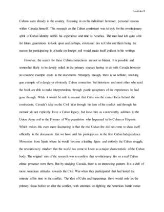Laureiro 8
Cubans were already in the country. Focusing in on the individual however, personal reasons
within Cavada himself. This research on the Cuban combatant was to look for the revolutionary
spirit of Cuban identity within his experience and time in America. The man had left quite a bit
for future generations to look upon and perhaps, emotional ties to Cuba and them being the
reason for participating in a battle on foreign soil would make itself evident in his writings.
However, the search for these Cuban connections are not so blatant. It is possible and
somewhat likely to be deeply veiled in the primary sources having to do with Cavada however
no concrete example exists in the documents. Strangely enough, there is no definite, smoking
gun example of a deeply or obviously Cuban connection but historians and most other who read
the book are able to make interpretations through poetic recaptures of the experiences he had
gone through. While it would be safe to assume that Cuba was the center focus behind the
combatants, Cavada’s take on the Civil War through his lens of the conflict and through his
memoir do not explicitly leave a Cuban legacy, but leave him as a noteworthy addition to the
Union Army and to the Prisoner of War population who happened to be Cuban or Hispanic.
Which makes this even more fascinating is that the real Cuban fire did not come to show itself
officially in the documents that we have until his participation in the first Cuban Independence
Movement from Spain where he would become a leading figure and embody the Cuban struggle,
the revolutionary mindset that the world has come to know as a major characteristic of the Cuban
body. The original aim of the research was to confirm that revolutionary fire or a real Cuban
ethnic presence were there. But by studying Cavada, there is an interesting pattern. It is a shift of
more American attitudes towards the Civil War when they participated that had lasted the
entirety of his time in the conflict. The idea of Cuba and happenings there would only be the
primary focus before or after the conflict, with attention on fighting the American battle rather
 