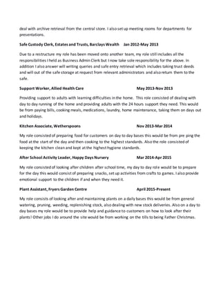 deal with archive retrieval from the central store. I also set up meeting rooms for departments for
presentations.
Safe Custody Clerk, Estates and Trusts, Barclays Wealth Jan 2012-May 2013
Due to a restructure my role has been moved onto another team, my role still includes all the
responsibilities I held as Business Admin Clerk but I now take sole responsibility for the above. In
addition I also answer will writing queries and safe entry retrieval which includes taking trust deeds
and will out of the safe storage at request from relevant administrators and also return them to the
safe.
Support Worker, Allied Health Care May 2013-Nov 2013
Providing support to adults with learning difficulties in the home. This role consisted of dealing with
day to day running of the home and providing adults with the 24 hours support they need. This would
be from paying bills, cooking meals, medications, laundry, home maintenance, taking them on days out
and holidays.
Kitchen Associate, Wetherspoons Nov 2013-Mar 2014
My role consisted of preparing food for customers on day to day bases this would be from pre ping the
food at the start of the day and then cooking to the highest standards. Also the role consisted of
keeping the kitchen clean and kept at the highest hygiene standards.
After School Activity Leader, Happy Days Nursery Mar 2014-Apr 2015
My role consisted of looking after children after school time, my day to day role would be to prepare
for the day this would consist of preparing snacks, set up activities from crafts to games. I also provide
emotional support to the children if and when they need it.
Plant Assistant, Fryers Garden Centre April 2015-Present
My role consists of looking after and maintaining plants on a daily bases this would be from general
watering, pruning, weeding, replenishing stock, also dealing with new stock deliveries. Also on a day to
day bases my role would be to provide help and guidance to customers on how to look after their
plants! Other jobs I do around the site would be from working on the tills to being Father Christmas.
 