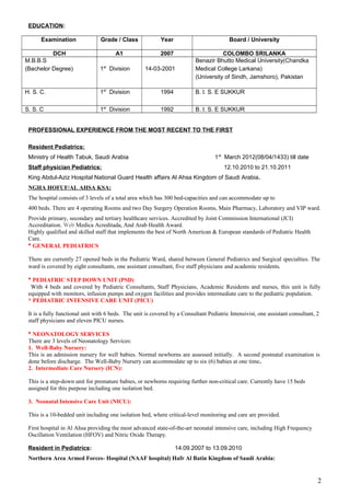 EDUCATION:
Examination Grade / Class Year Board / University
DCH A1 2007 COLOMBO SRILANKA
M.B.B.S
(Bachelor Degree) 1st
Division 14-03-2001
Benazir Bhutto Medical University(Chandka
Medical College Larkana)
(University of Sindh, Jamshoro), Pakistan
H. S. C. 1st
Division 1994 B. I. S. E SUKKUR
S. S. C 1st
Division 1992 B. I. S. E SUKKUR
PROFESSIONAL EXPERIENCE FROM THE MOST RECENT TO THE FIRST
Resident Pediatrics:
Ministry of Health Tabuk, Saudi Arabia 1st
March 2012(08/04/1433) till date
Staff physician Pediatrics: 12.10.2010 to 21.10.2011
King Abdul-Aziz Hospital National Guard Health affairs Al Ahsa Kingdom of Saudi Arabia.
NGHA HOFUF/AL AHSA KSA:
The hospital consists of 3 levels of a total area which has 300 bed-capacities and can accommodate up to
400 beds. There are 4 operating Rooms and two Day Surgery Operation Rooms, Main Pharmacy, Laboratory and VIP ward.
Provide primary, secondary and tertiary healthcare services. Accredited by Joint Commission International (JCI)
Accreditation, Web Medica Acreditada, And Arab Health Award.
Highly qualified and skilled staff that implements the best of North American & European standards of Pediatric Health
Care.
* GENERAL PEDIATRICS
There are currently 27 opened beds in the Pediatric Ward, shared between General Pediatrics and Surgical specialties. The
ward is covered by eight consultants, one assistant consultant, five staff physicians and academic residents.
* PEDIATRIC STEP DOWN UNIT (PSD)
With 4 beds and covered by Pediatric Consultants, Staff Physicians, Academic Residents and nurses, this unit is fully
equipped with monitors, infusion pumps and oxygen facilities and provides intermediate care to the pediatric population.
* PEDIATRIC INTENSIVE CARE UNIT (PICU)
It is a fully functional unit with 6 beds. The unit is covered by a Consultant Pediatric Intensivist, one assistant consultant, 2
staff physicians and eleven PICU nurses.
* NEONATOLOGY SERVICES
There are 3 levels of Neonatology Services:
1. Well-Baby Nursery:
This is an admission nursery for well babies. Normal newborns are assessed initially. A second postnatal examination is
done before discharge. The Well-Baby Nursery can accommodate up to six (6) babies at one time.
2. Intermediate Care Nursery (ICN):
This is a step-down unit for premature babies, or newborns requiring further non-critical care. Currently have 15 beds
assigned for this purpose including one isolation bed.
3. Neonatal Intensive Care Unit (NICU):
This is a 10-bedded unit including one isolation bed, where critical-level monitoring and care are provided.
First hospital in Al Ahsa providing the most advanced state-of-the-art neonatal intensive care, including High Frequency
Oscillation Ventilation (HFOV) and Nitric Oxide Therapy.
Resident in Pediatrics: 14.09.2007 to 13.09.2010
Northern Area Armed Forces- Hospital (NAAF hospital) Hafr Al Batin Kingdom of Saudi Arabia:
2
 