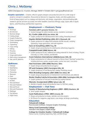 Chris J. McGorey
42055 Cherrylawn Ct. • Canton, Michigan 48187 • 734-664-3567 • cjmcgorey@hotmail.com
Graphic specialist ­— Creative, effective graphic designer and production artist for a wide range of
projects, concept to completion. Resourceful art director for magazines, books, and other publications.
Excels at large projects such as catalogs and directories, with design, organization, and proofreading skills
needed to get the job done accurately and within deadline. Extensive InDesign usage, expert skills in Quark
Xpress, solid Photoshop and Illustrator experience.
Skills
• 	Ad design
• 	Art direction
• 	Brochure design
• 	Catalog design
• 	Graphic Production
• 	Project management
• 	Proofreading
• 	Typesetting
• 	Copy writing
• 	Editing
• 	Pre-press
• 	Scanning
• 	Image optimization
• 	Web content management
• 	Mac and PC platforms
Software
• 	InDesign
• 	QuarkXpress
• 	FreeHand
• 	Photoshop
• 	Illustrator
• 	Flash
• 	Pagemaker
• 	Acrobat
• 	Microsoft Word
• 	Microsoft Publisher
• 	Microsoft Excel
• 	Microsoft Powerpoint
• 	Mathtype
• 	Ftp Software
• 	Flight Check
Employment — Contract/Temp
Foresters (2011–present) Toronto, CA
•	 Content manager for online member services, newsletter coordinator.
R.J. Conlin (2008–2016) Ann Arbor, MI
•	 Graphic production for GM Performance Parts catalog, Photoshop retouch.
Hayden-McNeil Publishing (2004–2011) Plymouth, MI
•	 Graphic production of college level textbooks and lab manuals, including
typesetting, image optimization, and math equations
Save on Everything (2009) Troy, MI
•	 Graphic design and production for retail business advertising magazines.
Campbell-Ewald (2008) Warren, MI
•	 Graphic production of ads, collateral and catalog materials for clients including: Chrysler,
Chevrolet, U.S. Mint, Carhartt, and Michelin.
Event Solutions International (2008)Rochester Hills, MI
•	 Design and production of collateral materials for Detroit Diesel “Overhaul” product line,
including brochures, posters, program guide, counter mat insert, cover letter
Hart Associates (2007/2008) Maumee, Ohio
•	 Graphic design and production for ad agency
DP and Company (2007) Farmington Hills, MI
•	 Graphic production of Ford Racing Parts catalog, Photoshop retouch
Phire Branding Company (2007/2008) Ann Arbor, MI
•	 Graphic design and production of entertainment event brochures and collateral
Rocket Studios/Latcha & Associates (2004-2006) Farmington Hills, MI
•	 Graphic production of Ford and Lincoln-Mercury catalog materials
Marcom, Incorporated (2006) Sylvan Lake, MI
•	 Member of graphic design and production team for GM Fleet catalog
Employment — Full Time
Society of Manufacturing Engineers (2001– 2003) Dearborn, MI
• 	Senior graphic designer.
Scott Publications (1992– 2001) Livonia, MI
• 	Design and production on books, calendars and other projects
• 	Art Director for magazines, page layout, cover design, ad design, proofreading
Education
Schoolcraft College
Post-Associate Certificate, Computer Graphics Technology
Henry Ford Community College
Associate in Arts Degree, Graphic Design
College for Creative Studies • Schoolcraft College
Various courses, including Copywriting, Flash, and Web Design
 