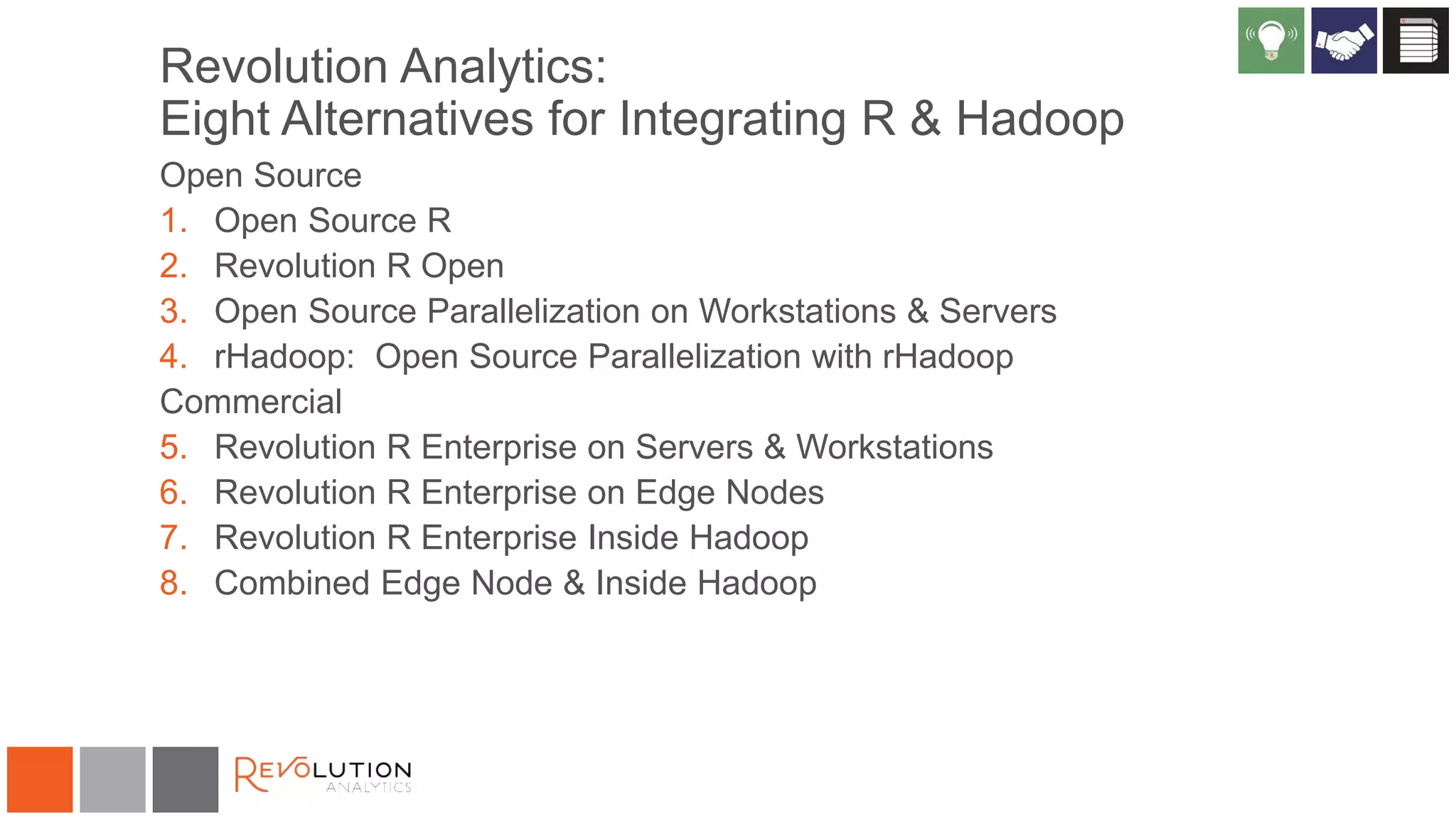 Revolution Analytics:
Eight Alternatives for Integrating R & Hadoop
Open Source
1. Open Source R
2. Revolution R Open
3. Open Source Parallelization on Workstations & Servers
4. rHadoop: Open Source Parallelization with rHadoop
Commercial
5. Revolution R Enterprise on Servers & Workstations
6. Revolution R Enterprise on Edge Nodes
7. Revolution R Enterprise Inside Hadoop
8. Combined Edge Node & Inside Hadoop
 