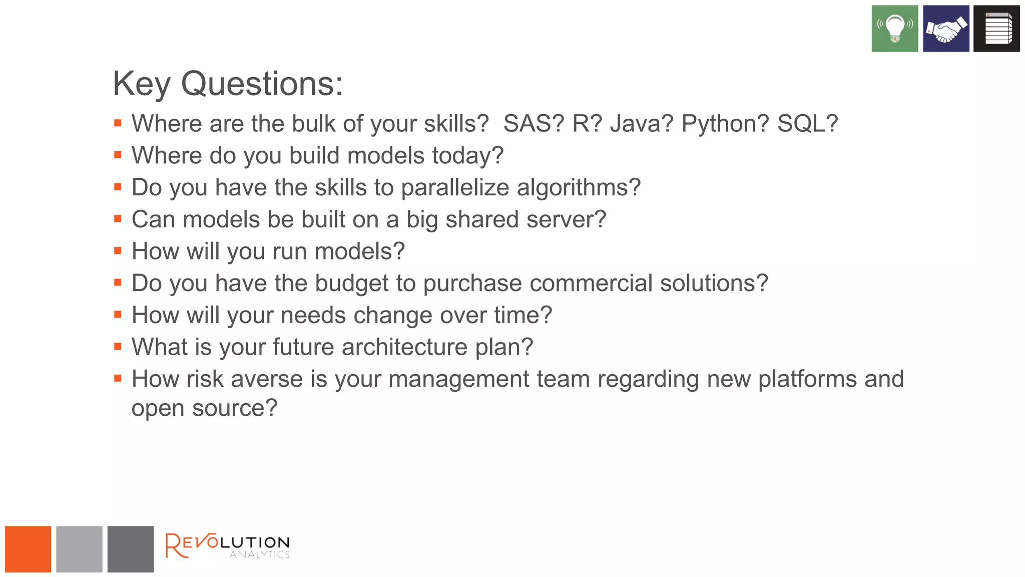 Key Questions:
 Where are the bulk of your skills? SAS? R? Java? Python? SQL?
 Where do you build models today?
 Do you have the skills to parallelize algorithms?
 Can models be built on a big shared server?
 How will you run models?
 Do you have the budget to purchase commercial solutions?
 How will your needs change over time?
 What is your future architecture plan?
 How risk averse is your management team regarding new platforms and
open source?
 