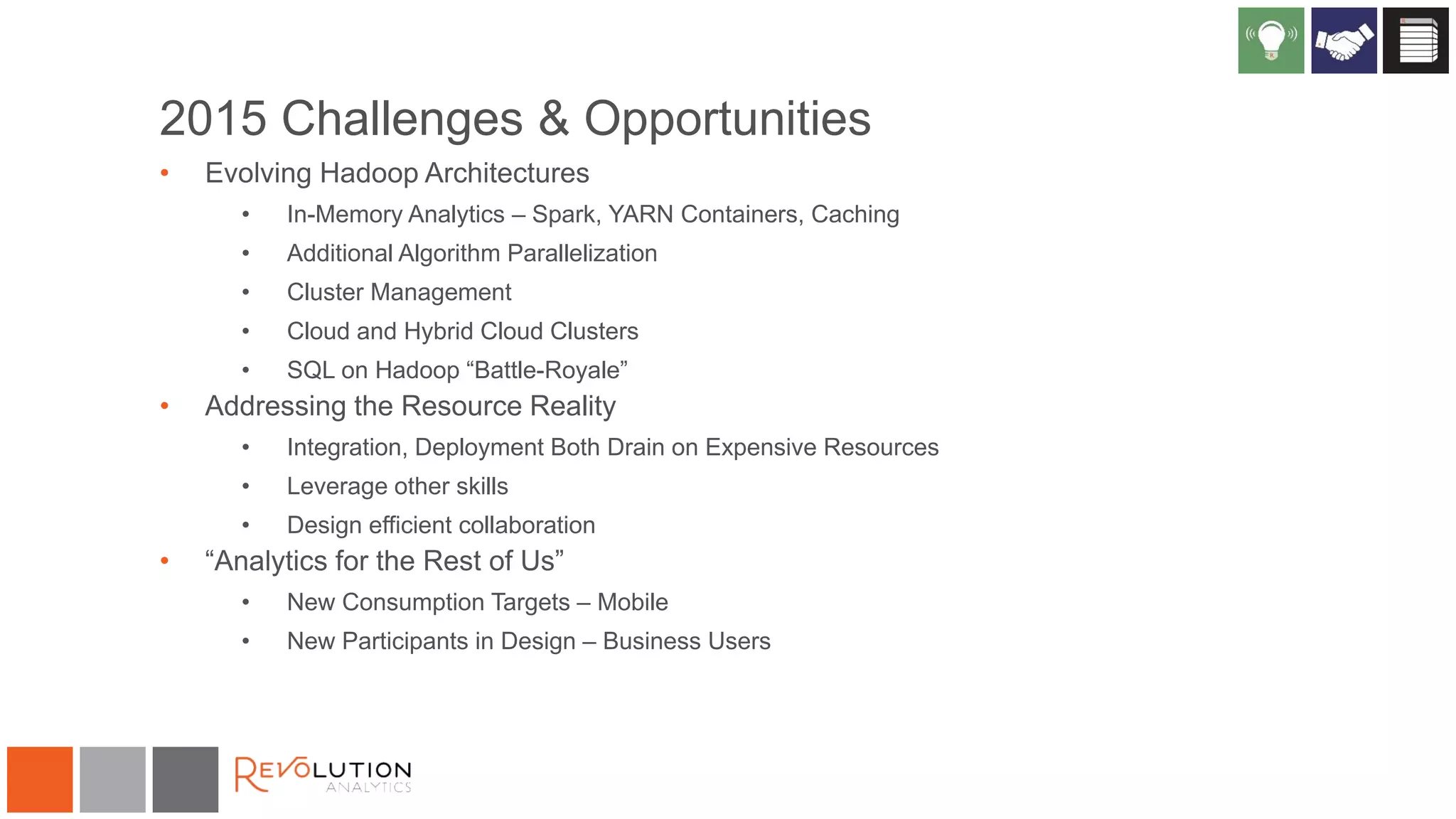 2015 Challenges & Opportunities
• Evolving Hadoop Architectures
• In-Memory Analytics – Spark, YARN Containers, Caching
• Additional Algorithm Parallelization
• Cluster Management
• Cloud and Hybrid Cloud Clusters
• SQL on Hadoop “Battle-Royale”
• Addressing the Resource Reality
• Integration, Deployment Both Drain on Expensive Resources
• Leverage other skills
• Design efficient collaboration
• “Analytics for the Rest of Us”
• New Consumption Targets – Mobile
• New Participants in Design – Business Users
 