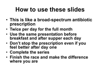 How to use these slides
• This is like a broad-spectrum antibiotic
prescription
• Twice per day for the full month
• Use the same presentation before
breakfast and after supper each day
• Don’t stop the prescription even if you
feel better after day one
• Complete the series
• Finish the race and make the difference
where you are
 