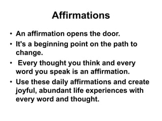 Affirmations
• An affirmation opens the door.
• It's a beginning point on the path to
change.
• Every thought you think and every
word you speak is an affirmation.
• Use these daily affirmations and create
joyful, abundant life experiences with
every word and thought.
 